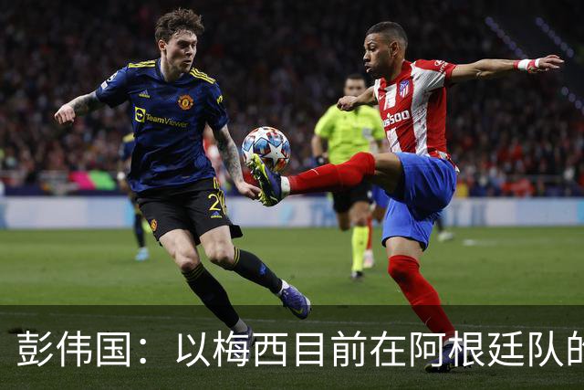 彭伟国：以梅西目前在阿根廷队的地位，很有可能再踢一届世界杯